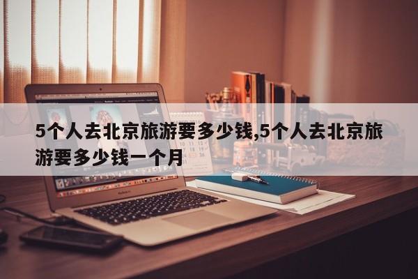 5个人去北京旅游要多少钱,5个人去北京旅游要多少钱一个月