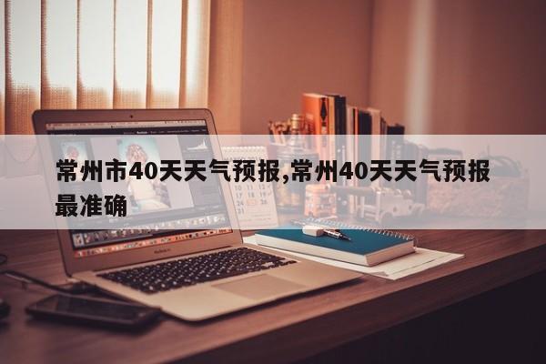 常州市40天天气预报,常州40天天气预报最准确