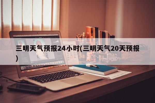 三明天气预报24小时(三明天气20天预报) 第1张