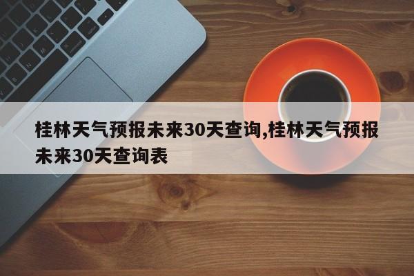 桂林天气预报未来30天查询,桂林天气预报未来30天查询表 第1张