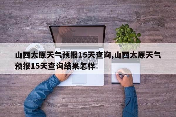 山西太原天气预报15天查询,山西太原天气预报15天查询结果怎样 第1张