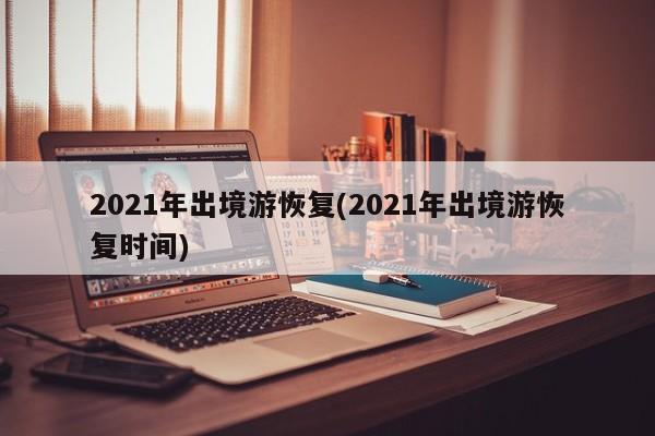 2021年出境游恢复(2021年出境游恢复时间)