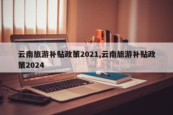 云南旅游补贴政策2021,云南旅游补贴政策2024