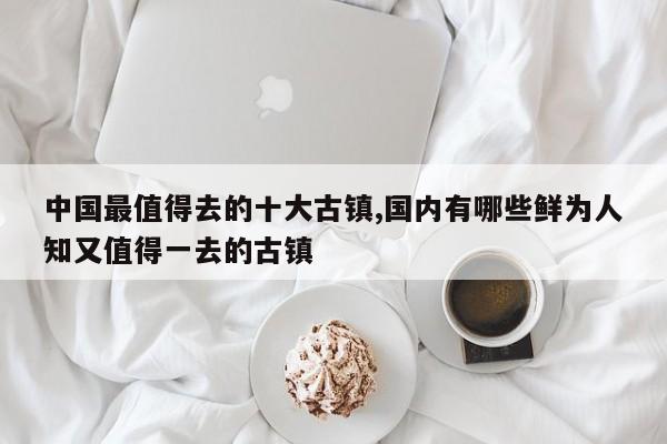 中国最值得去的十大古镇,国内有哪些鲜为人知又值得一去的古镇