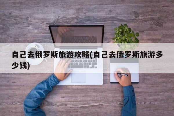 自己去俄罗斯旅游攻略(自己去俄罗斯旅游多少钱)