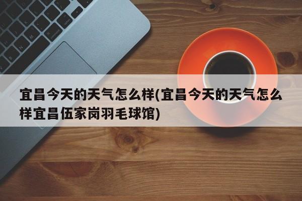 宜昌今天的天气怎么样(宜昌今天的天气怎么样宜昌伍家岗羽毛球馆)