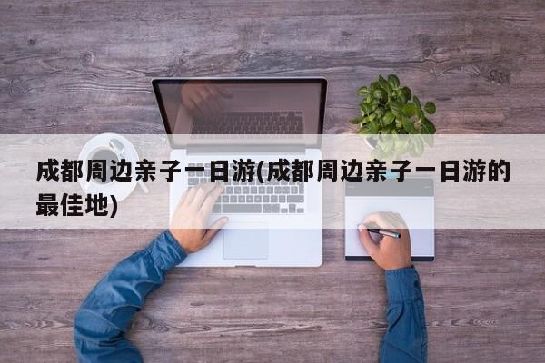 成都周边亲子一日游(成都周边亲子一日游的最佳地)