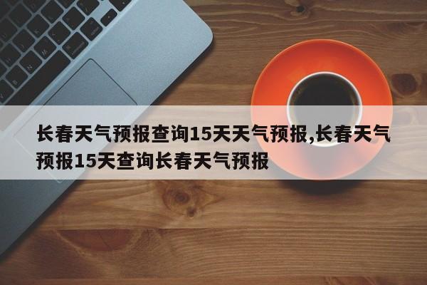 长春天气预报查询15天天气预报,长春天气预报15天查询长春天气预报