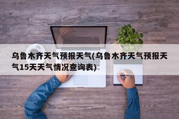 乌鲁木齐天气预报天气(乌鲁木齐天气预报天气15天天气情况查询表) 第1张