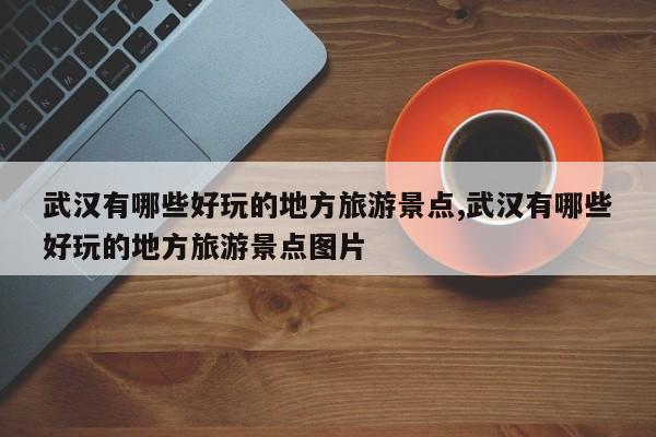 武汉有哪些好玩的地方旅游景点,武汉有哪些好玩的地方旅游景点图片