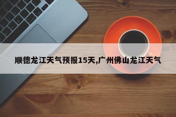 顺德龙江天气预报15天,广州佛山龙江天气