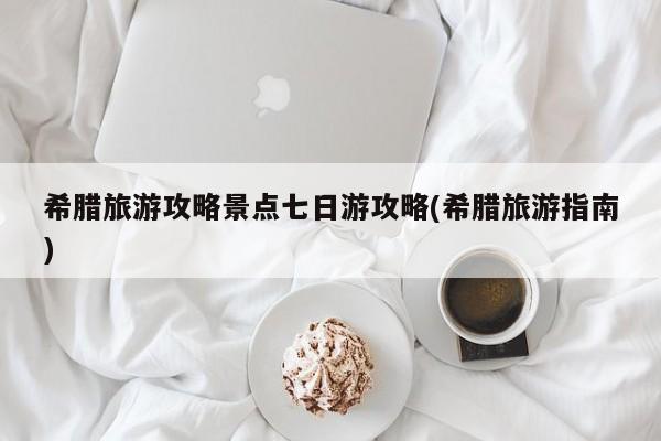 希腊旅游攻略景点七日游攻略(希腊旅游指南)