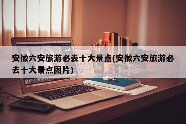 安徽六安旅游必去十大景点(安徽六安旅游必去十大景点图片)
