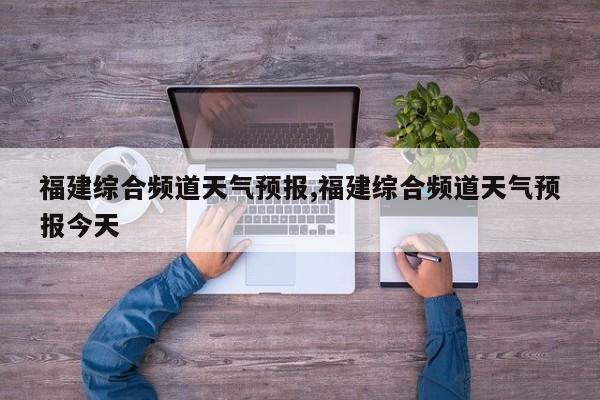 福建综合频道天气预报,福建综合频道天气预报今天