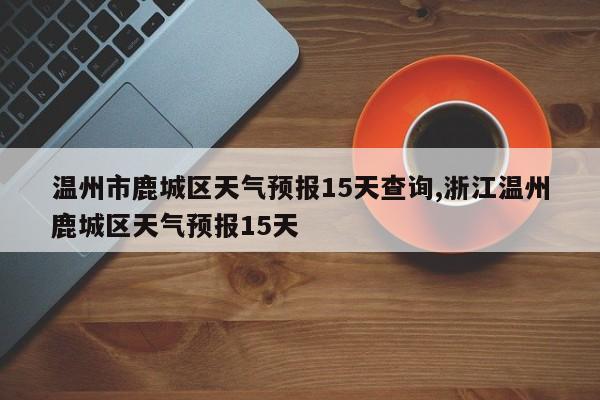 温州市鹿城区天气预报15天查询,浙江温州鹿城区天气预报15天