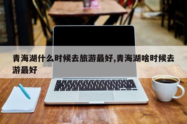 青海湖什么时候去旅游最好,青海湖啥时候去游最好 第1张