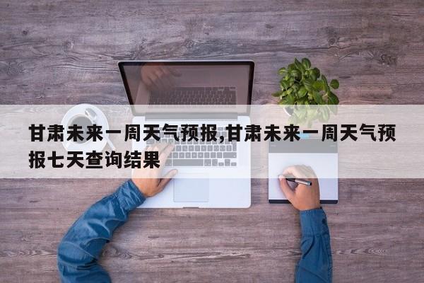甘肃未来一周天气预报,甘肃未来一周天气预报七天查询结果