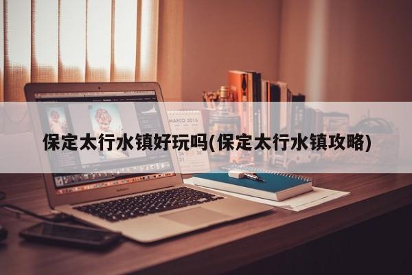 保定太行水镇好玩吗(保定太行水镇攻略)