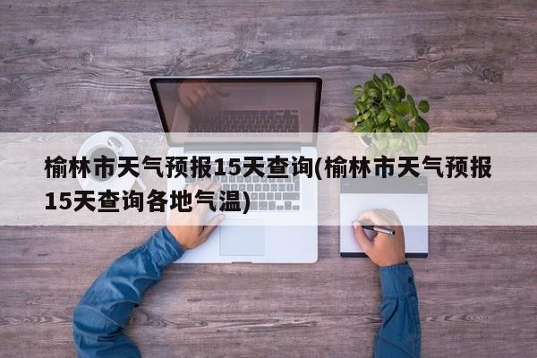 榆林市天气预报15天查询(榆林市天气预报15天查询各地气温)
