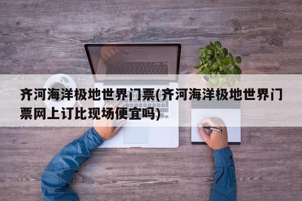 齐河海洋极地世界门票(齐河海洋极地世界门票网上订比现场便宜吗)