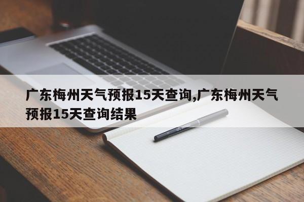 广东梅州天气预报15天查询,广东梅州天气预报15天查询结果
