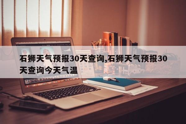 石狮天气预报30天查询,石狮天气预报30天查询今天气温
