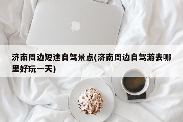 济南周边短途自驾景点(济南周边自驾游去哪里好玩一天)