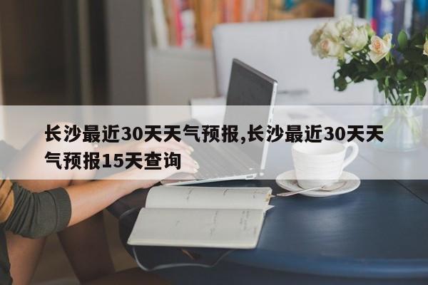 长沙最近30天天气预报,长沙最近30天天气预报15天查询