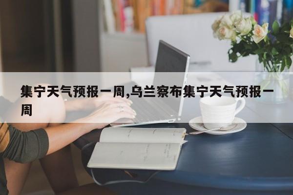 集宁天气预报一周,乌兰察布集宁天气预报一周