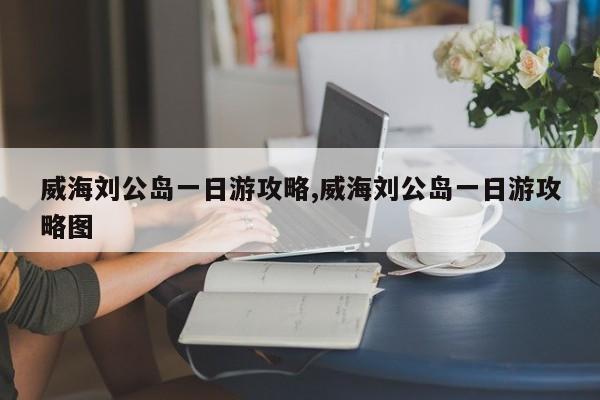 威海刘公岛一日游攻略,威海刘公岛一日游攻略图