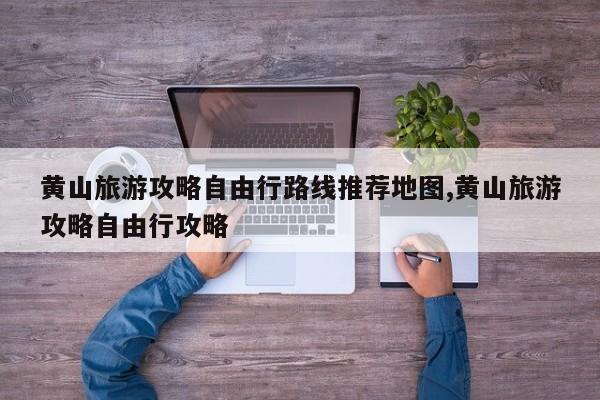黄山旅游攻略自由行路线推荐地图,黄山旅游攻略自由行攻略