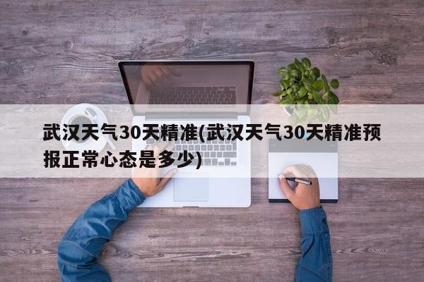 武汉天气30天精准(武汉天气30天精准预报正常心态是多少)