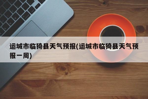 运城市临猗县天气预报(运城市临猗县天气预报一周)