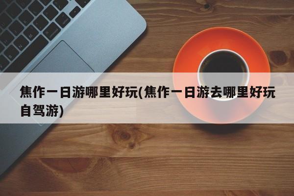 焦作一日游哪里好玩(焦作一日游去哪里好玩自驾游)