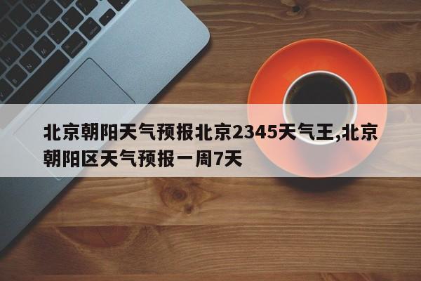 北京朝阳天气预报北京2345天气王,北京朝阳区天气预报一周7天