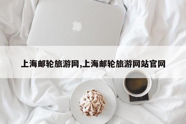 上海邮轮旅游网,上海邮轮旅游网站官网