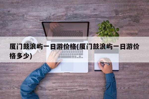 厦门鼓浪屿一日游价格(厦门鼓浪屿一日游价格多少) 第1张