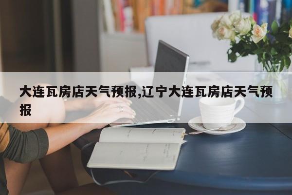 大连瓦房店天气预报,辽宁大连瓦房店天气预报