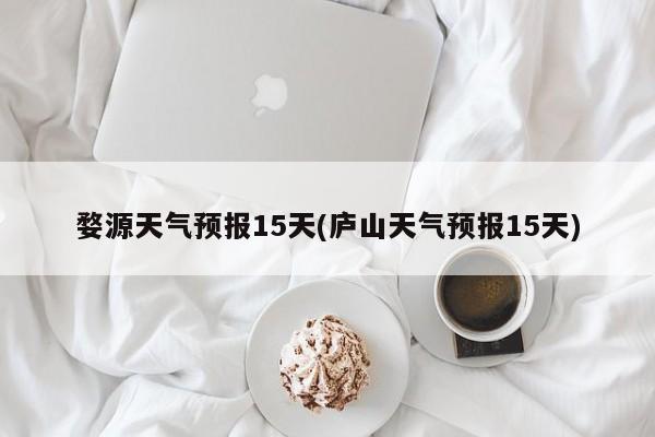 婺源天气预报15天(庐山天气预报15天)