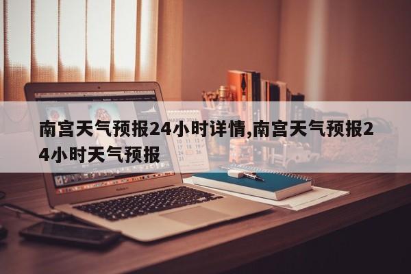 南宫天气预报24小时详情,南宫天气预报24小时天气预报