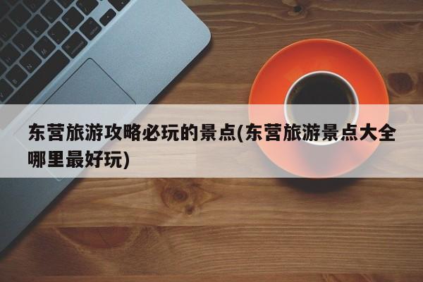东营旅游攻略必玩的景点(东营旅游景点大全哪里最好玩)