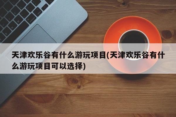 天津欢乐谷有什么游玩项目(天津欢乐谷有什么游玩项目可以选择)