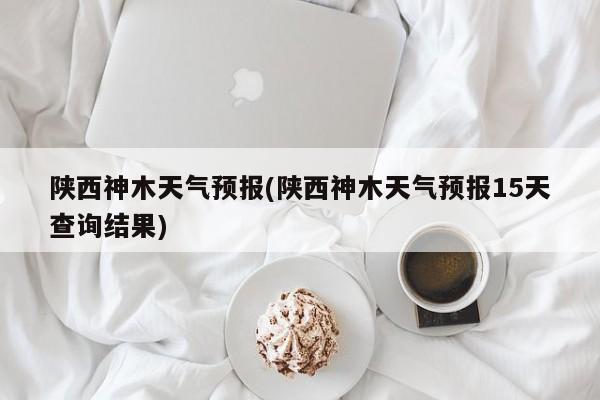 陕西神木天气预报(陕西神木天气预报15天查询结果)