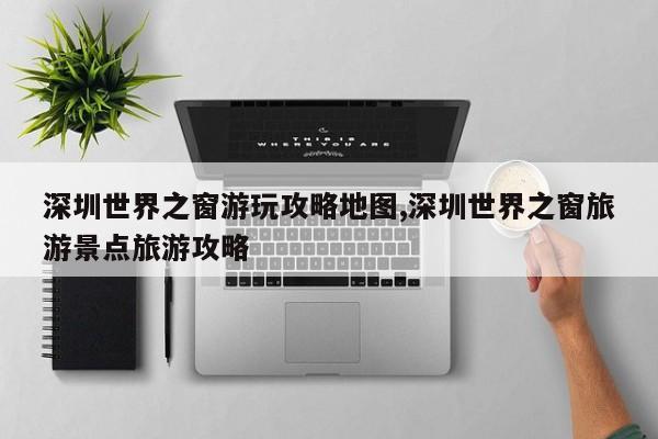 深圳世界之窗游玩攻略地图,深圳世界之窗旅游景点旅游攻略