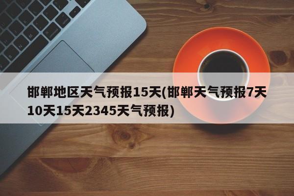 邯郸地区天气预报15天(邯郸天气预报7天10天15天2345天气预报)