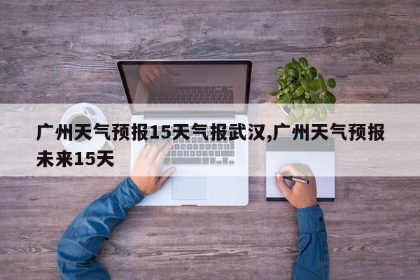广州天气预报15天气报武汉,广州天气预报未来15天