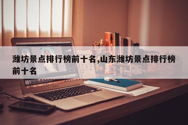 潍坊景点排行榜前十名,山东潍坊景点排行榜前十名