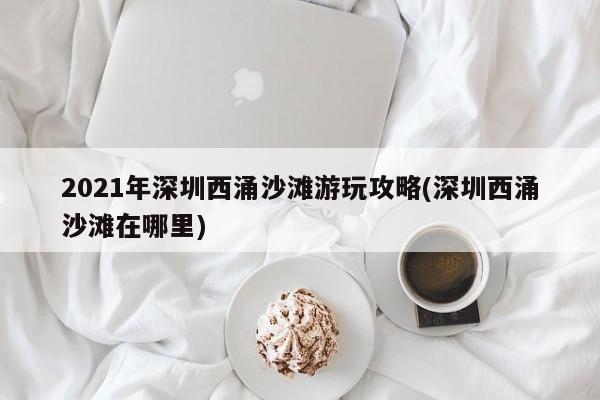 2021年深圳西涌沙滩游玩攻略(深圳西涌沙滩在哪里)