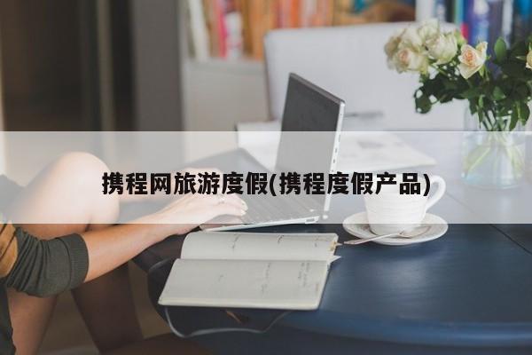 携程网旅游度假(携程度假产品)
