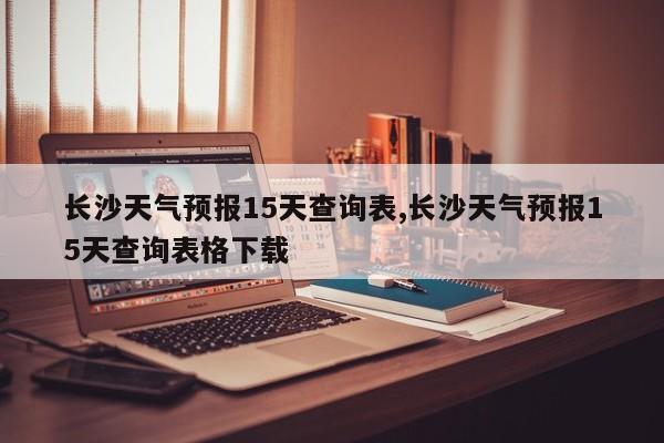 长沙天气预报15天查询表,长沙天气预报15天查询表格下载